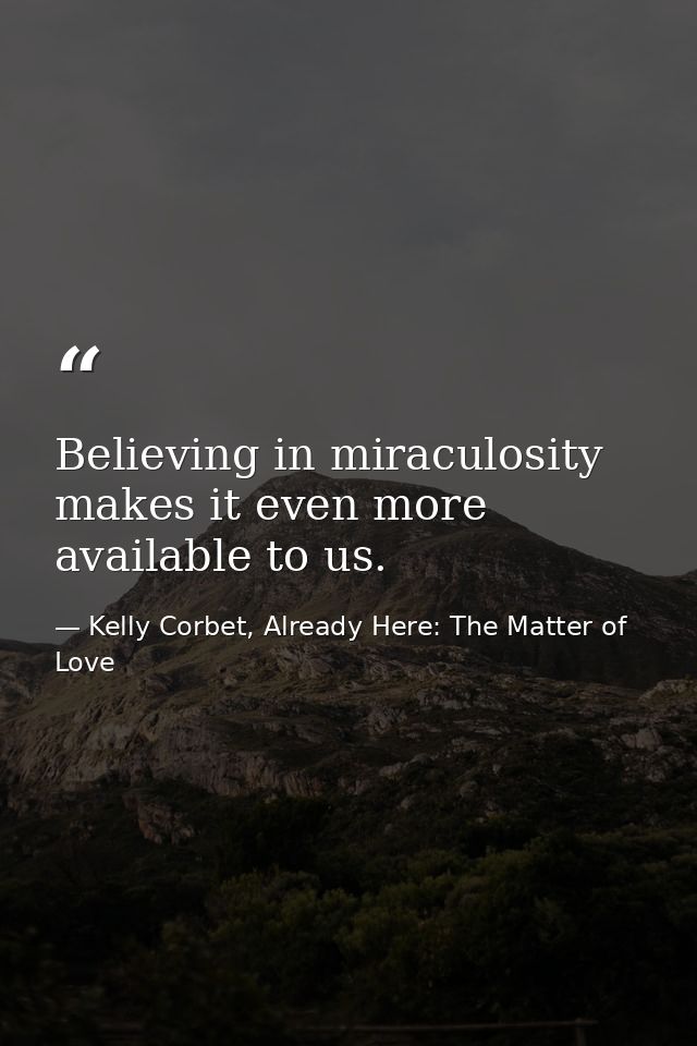 Believing in miraculosity makes it even more available to us. — Kelly Corbet, Already Here: The Matter of Love