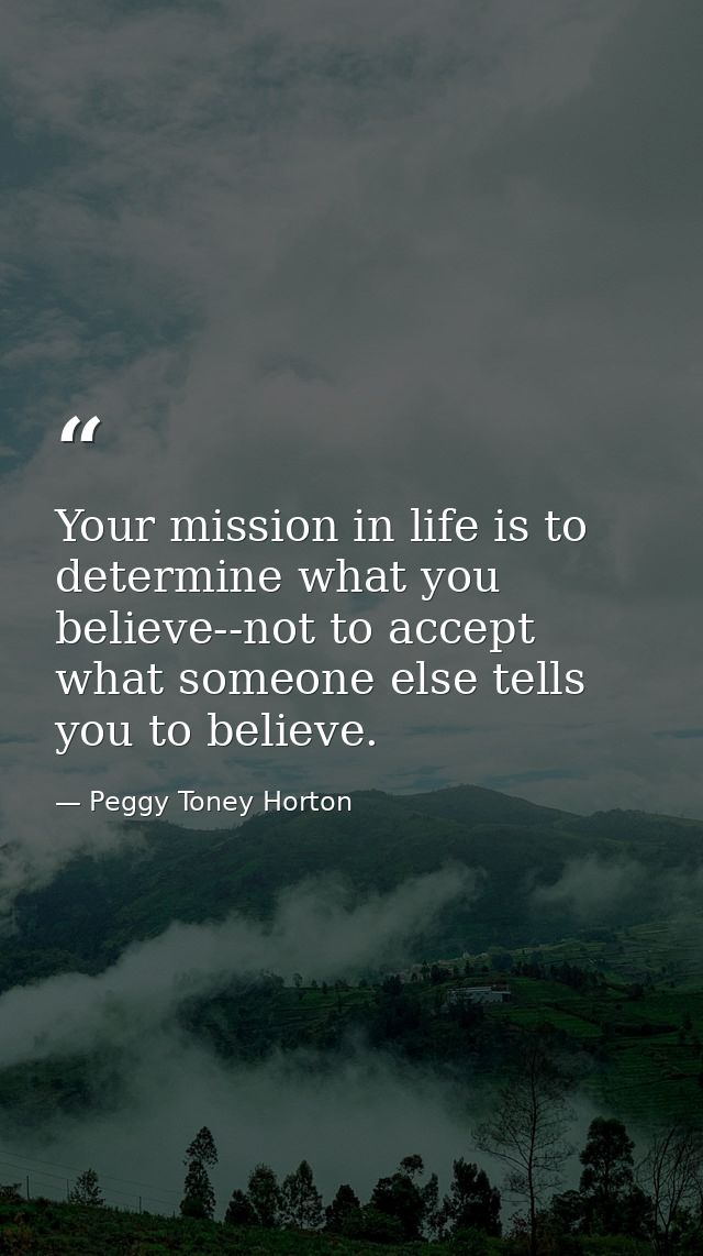 Your mission in life is to determine what you believe--not to accept what someone else tells you to believe. — Peggy Toney Horton