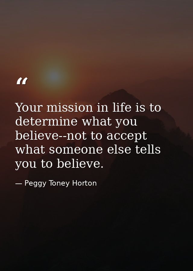 Your mission in life is to determine what you believe--not to accept what someone else tells you to believe. — Peggy Toney Horton