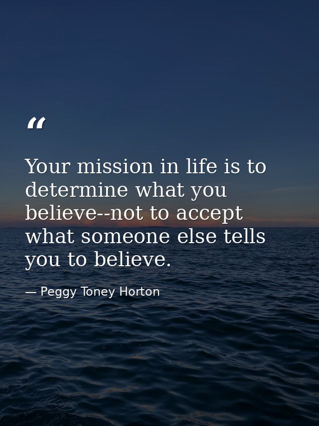 Your mission in life is to determine what you believe--not to accept what someone else tells you to believe. — Peggy Toney Horton