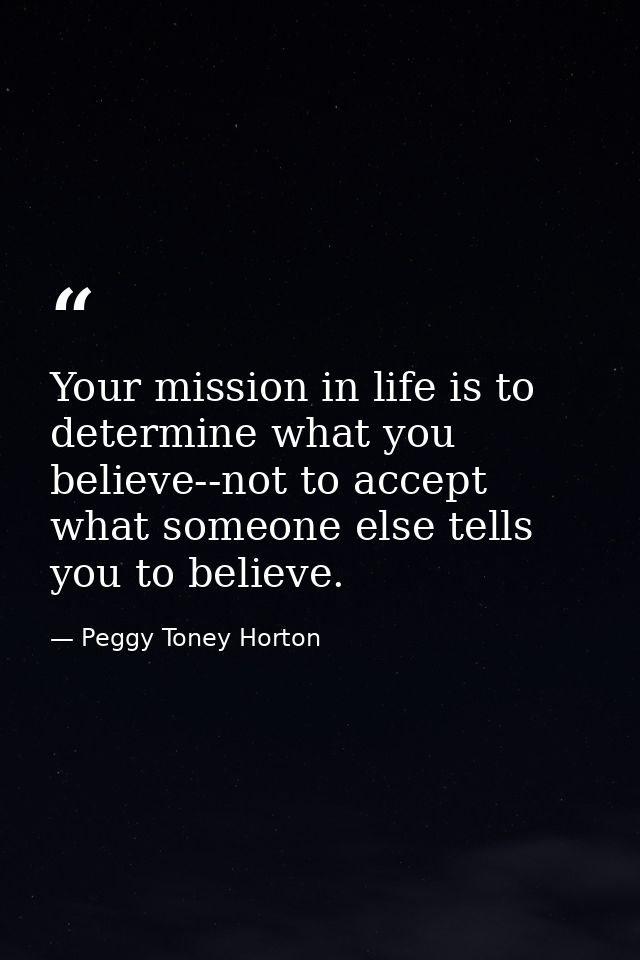 Your mission in life is to determine what you believe--not to accept what someone else tells you to believe. — Peggy Toney Horton