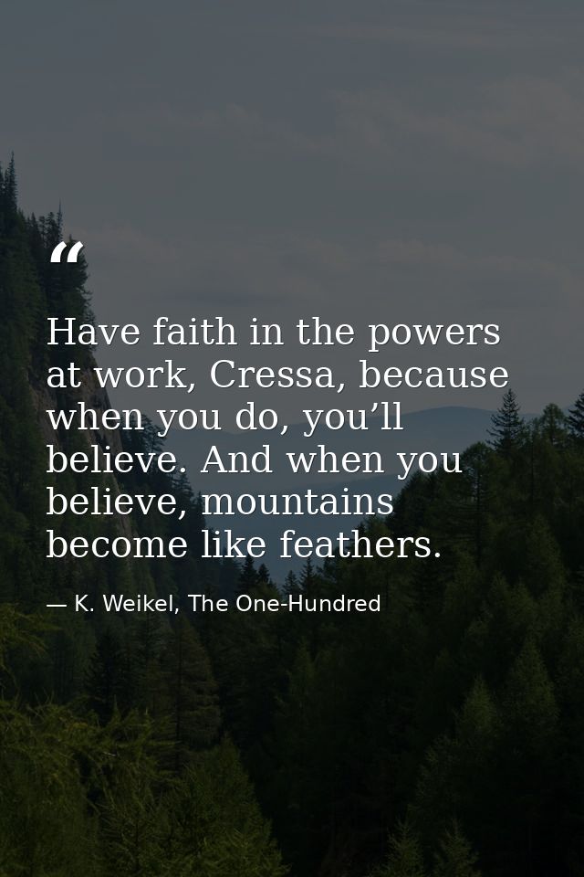 Have faith in the powers at work, Cressa, because when you do, you’ll believe. And when you believe, mountains become li — K. Weikel, The One-Hundred