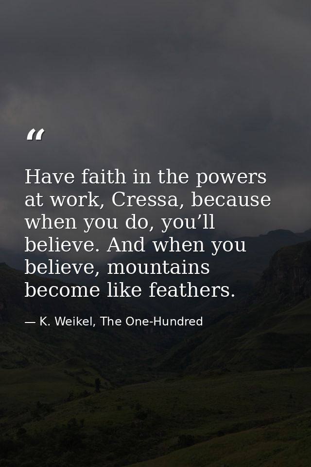 Have faith in the powers at work, Cressa, because when you do, you’ll believe. And when you believe, mountains become li — K. Weikel, The One-Hundred
