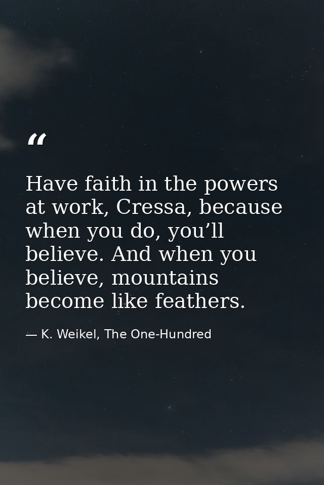 Have faith in the powers at work, Cressa, because when you do, you’ll believe. And when you believe, mountains become li — K. Weikel, The One-Hundred