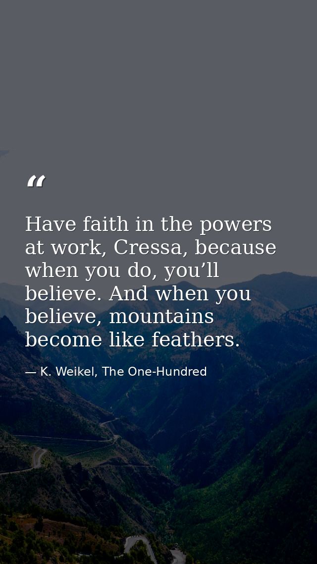 Have faith in the powers at work, Cressa, because when you do, you’ll believe. And when you believe, mountains become li — K. Weikel, The One-Hundred
