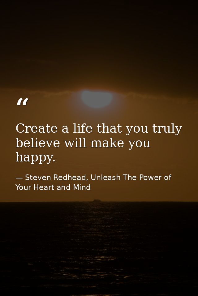 Create a life that you truly believe will make you happy. — Steven Redhead, Unleash The Power of Your Heart and Mind