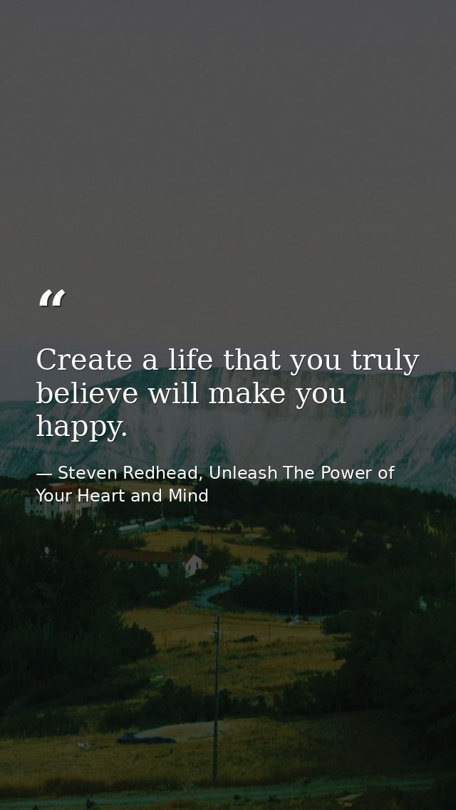 Create a life that you truly believe will make you happy. — Steven Redhead, Unleash The Power of Your Heart and Mind