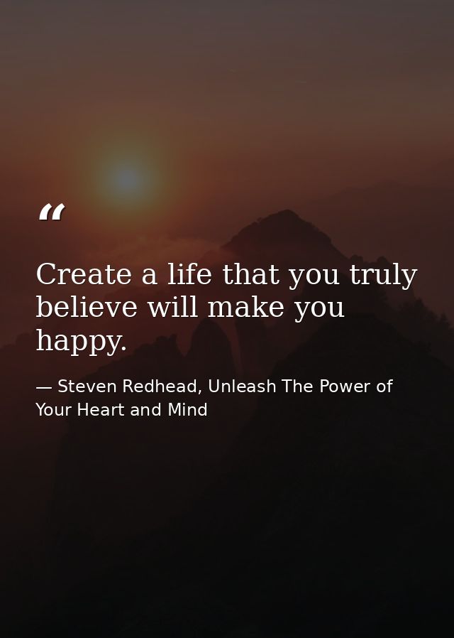 Create a life that you truly believe will make you happy. — Steven Redhead, Unleash The Power of Your Heart and Mind