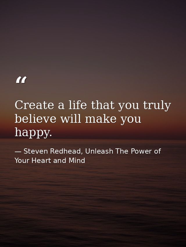 Create a life that you truly believe will make you happy. — Steven Redhead, Unleash The Power of Your Heart and Mind