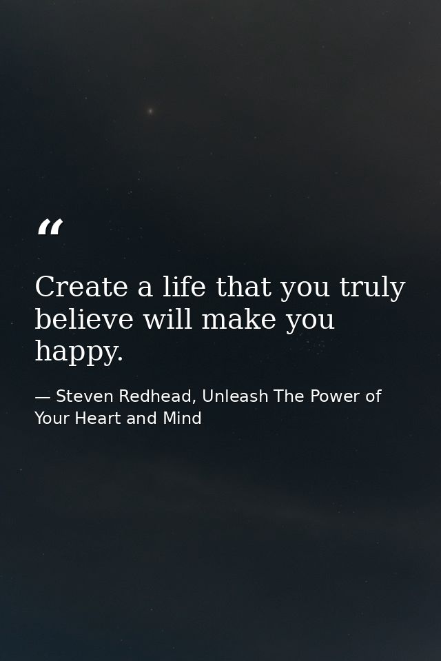 Create a life that you truly believe will make you happy. — Steven Redhead, Unleash The Power of Your Heart and Mind