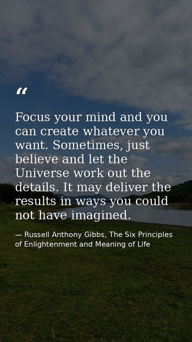 Focus your mind and you can create whatever you want. Sometimes, just believe and let the Universe work out the details. — Russell Anthony Gibbs, The Six Principles of Enlightenment and Meaning of Life