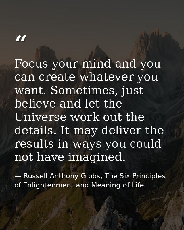 Focus your mind and you can create whatever you want. Sometimes, just believe and let the Universe work out the details. — Russell Anthony Gibbs, The Six Principles of Enlightenment and Meaning of Life