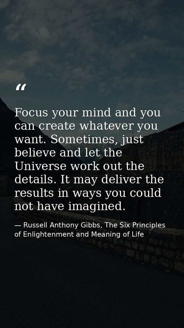 Focus your mind and you can create whatever you want. Sometimes, just believe and let the Universe work out the details. — Russell Anthony Gibbs, The Six Principles of Enlightenment and Meaning of Life