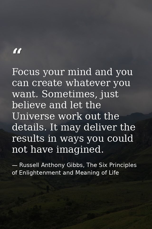 Focus your mind and you can create whatever you want. Sometimes, just believe and let the Universe work out the details. — Russell Anthony Gibbs, The Six Principles of Enlightenment and Meaning of Life