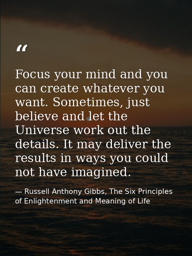 Focus your mind and you can create whatever you want. Sometimes, just believe and let the Universe work out the details. — Russell Anthony Gibbs, The Six Principles of Enlightenment and Meaning of Life