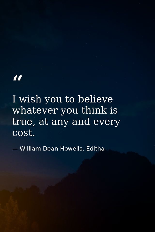 I wish you to believe whatever you think is true, at any and every cost. — William Dean Howells, Editha