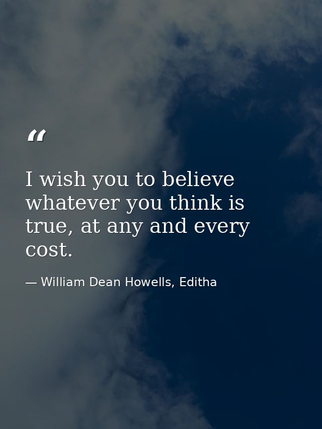 I wish you to believe whatever you think is true, at any and every cost. — William Dean Howells, Editha