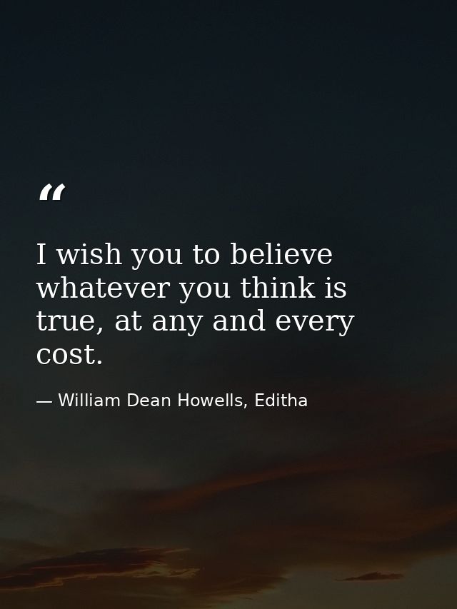 I wish you to believe whatever you think is true, at any and every cost. — William Dean Howells, Editha