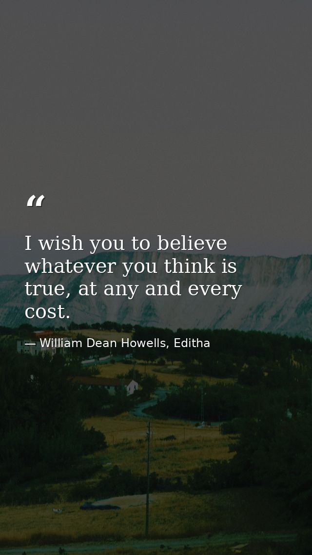 I wish you to believe whatever you think is true, at any and every cost. — William Dean Howells, Editha