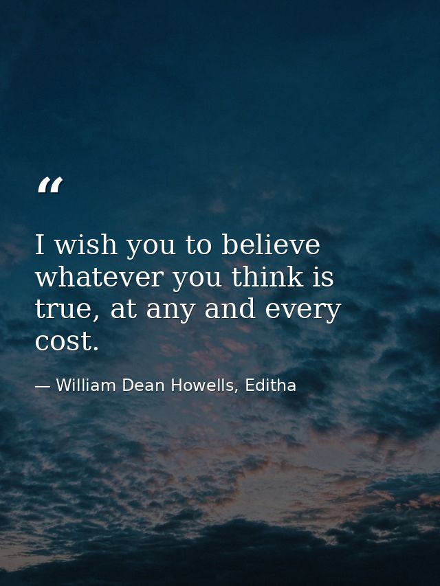 I wish you to believe whatever you think is true, at any and every cost. — William Dean Howells, Editha