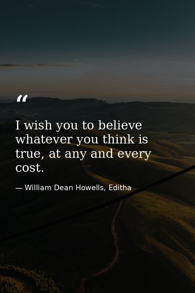 I wish you to believe whatever you think is true, at any and every cost. — William Dean Howells, Editha