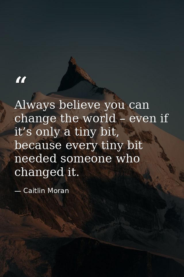 Always believe you can change the world – even if it’s only a tiny bit, because every tiny bit needed someone who change — Caitlin Moran