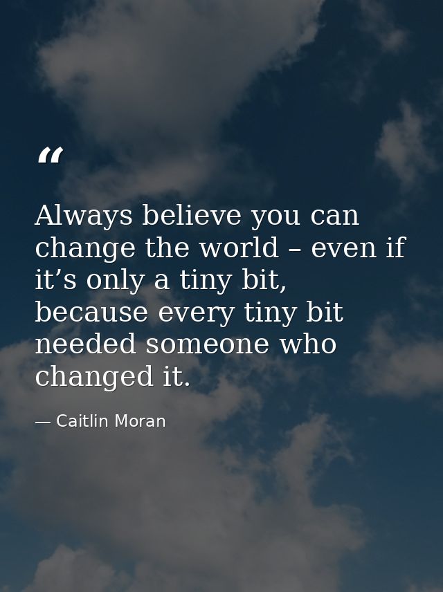 Always believe you can change the world – even if it’s only a tiny bit, because every tiny bit needed someone who change — Caitlin Moran