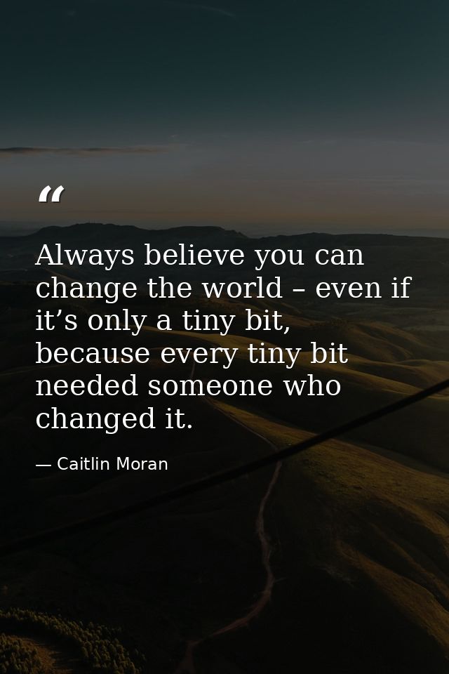 Always believe you can change the world – even if it’s only a tiny bit, because every tiny bit needed someone who change — Caitlin Moran