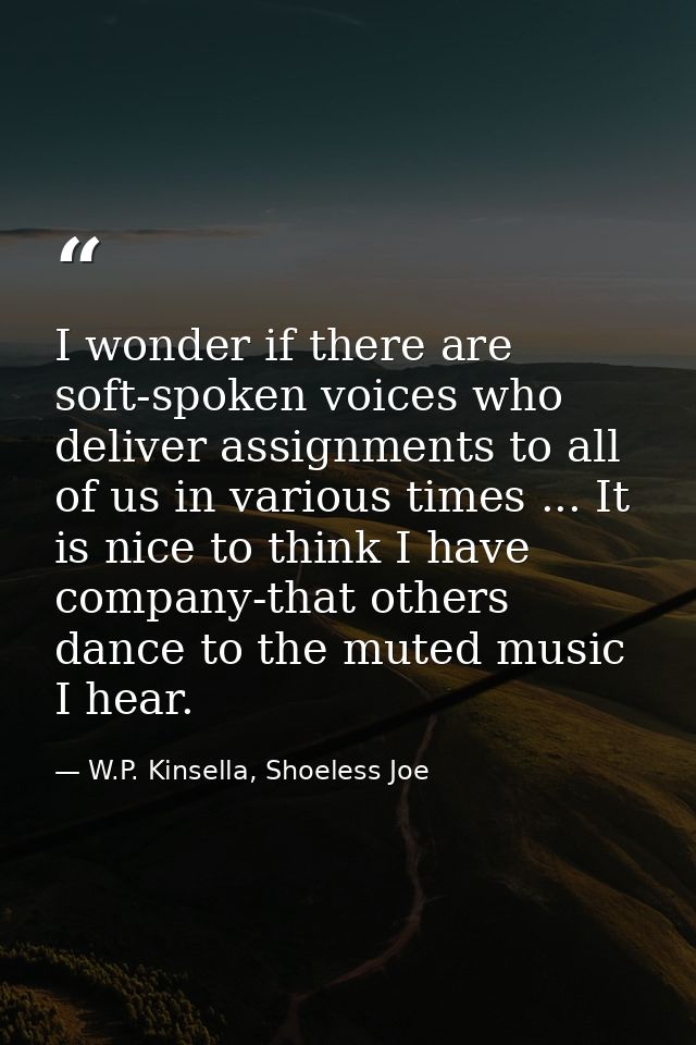 I wonder if there are soft-spoken voices who deliver assignments to all of us in various times ... It is nice to think I — W.P. Kinsella, Shoeless Joe