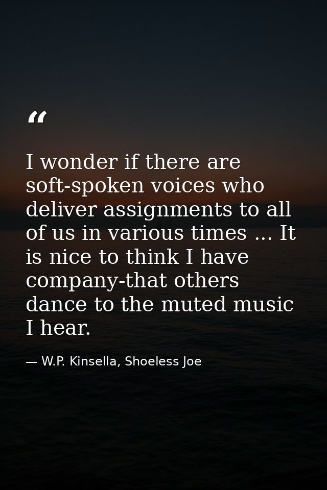 I wonder if there are soft-spoken voices who deliver assignments to all of us in various times ... It is nice to think I — W.P. Kinsella, Shoeless Joe