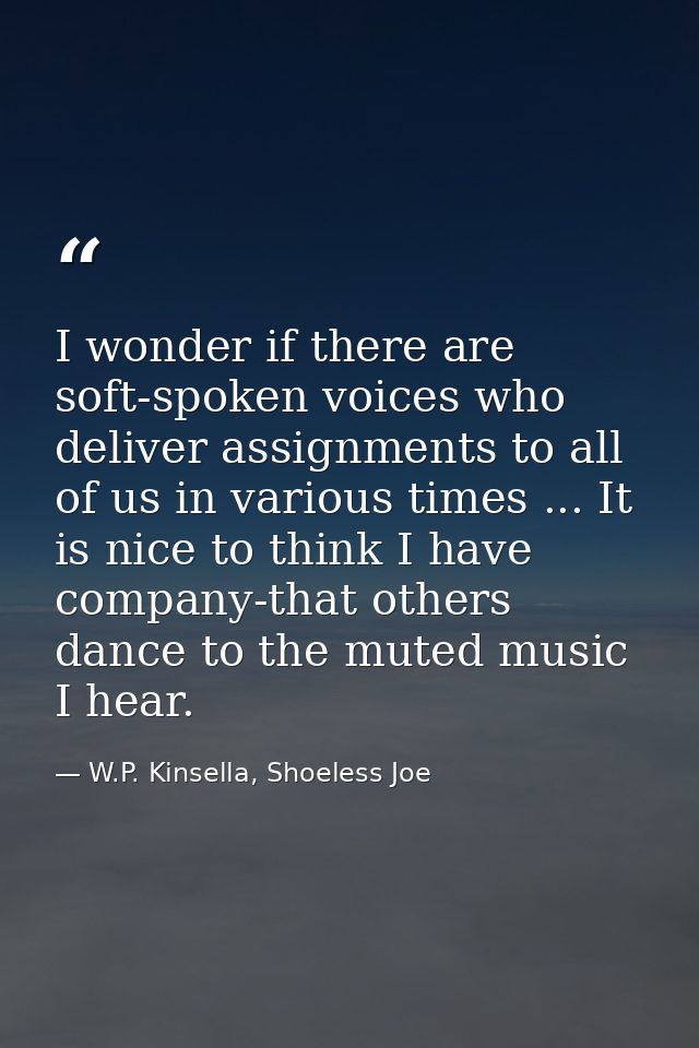 I wonder if there are soft-spoken voices who deliver assignments to all of us in various times ... It is nice to think I — W.P. Kinsella, Shoeless Joe
