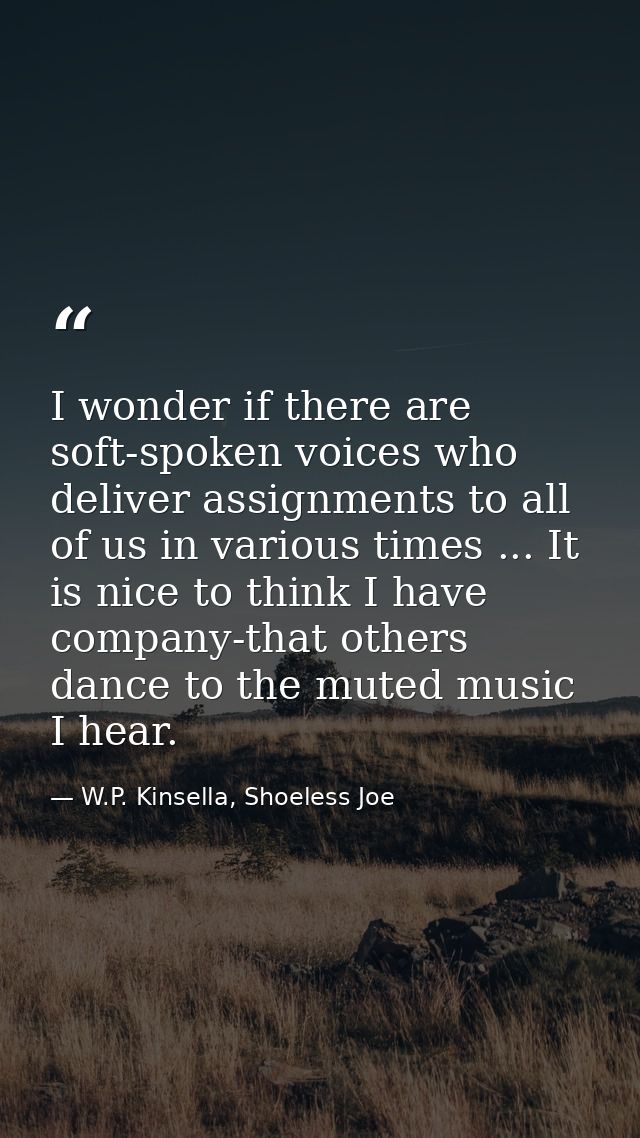 I wonder if there are soft-spoken voices who deliver assignments to all of us in various times ... It is nice to think I — W.P. Kinsella, Shoeless Joe
