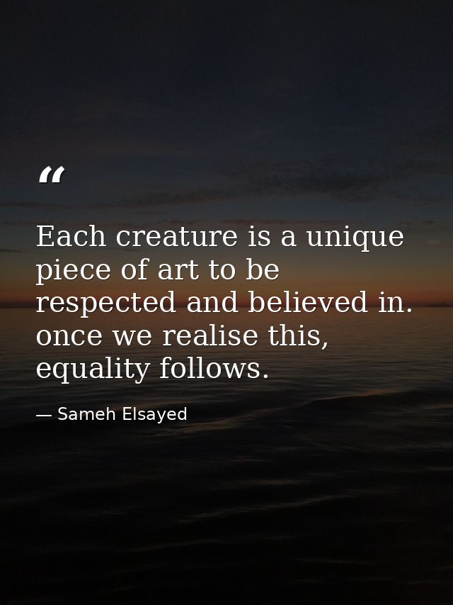 Each creature is a unique piece of art to be respected and believed in. once we realise this, equality follows. — Sameh Elsayed