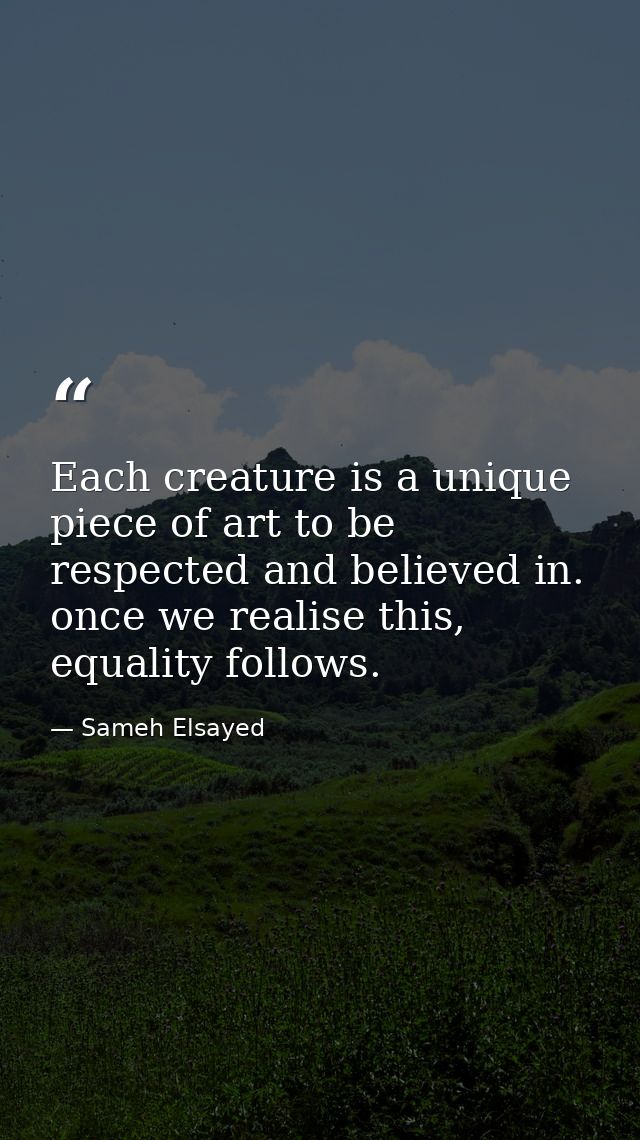 Each creature is a unique piece of art to be respected and believed in. once we realise this, equality follows. — Sameh Elsayed