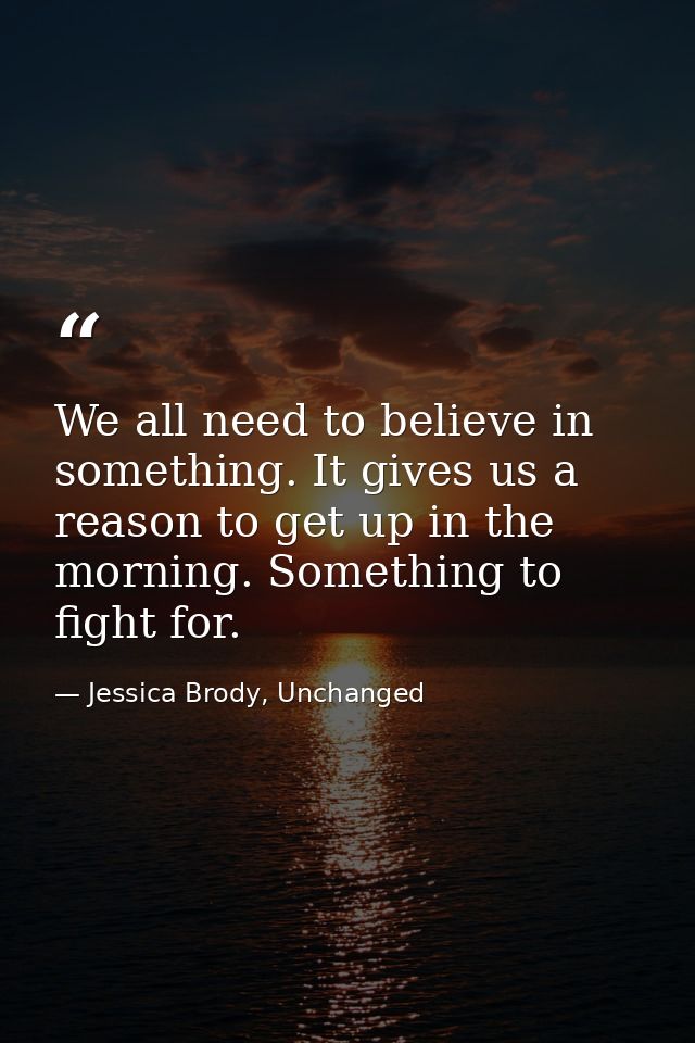 We all need to believe in something. It gives us a reason to get up in the morning. Something to fight for. — Jessica Brody, Unchanged