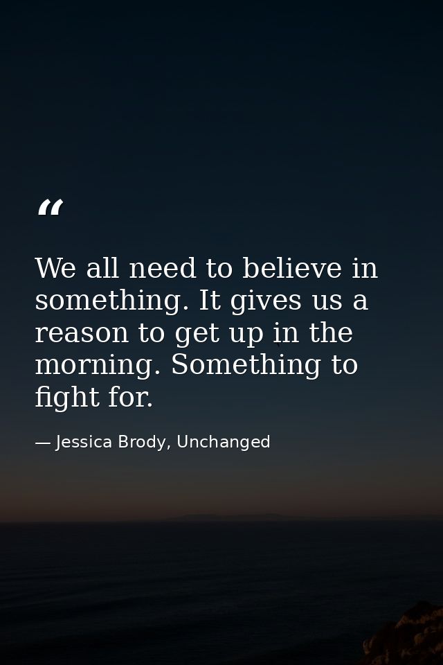 We all need to believe in something. It gives us a reason to get up in the morning. Something to fight for. — Jessica Brody, Unchanged