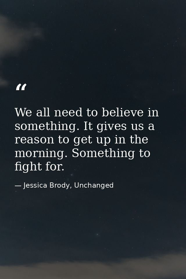 We all need to believe in something. It gives us a reason to get up in the morning. Something to fight for. — Jessica Brody, Unchanged
