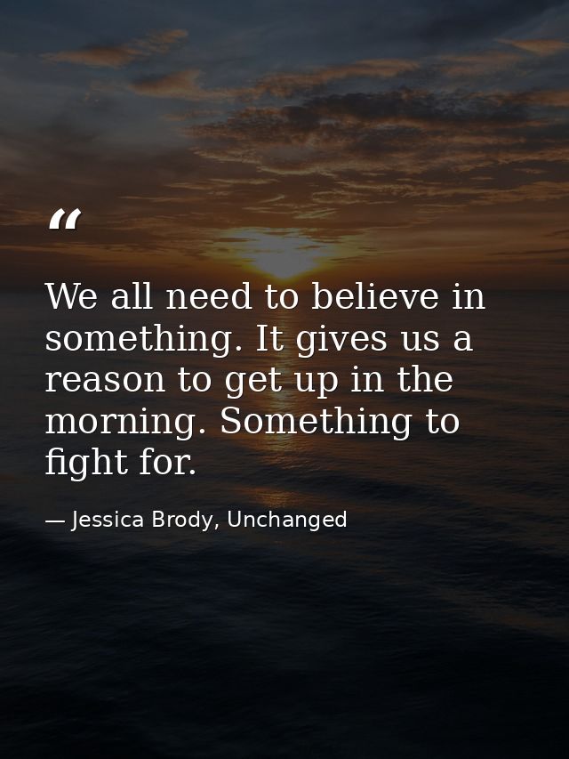 We all need to believe in something. It gives us a reason to get up in the morning. Something to fight for. — Jessica Brody, Unchanged