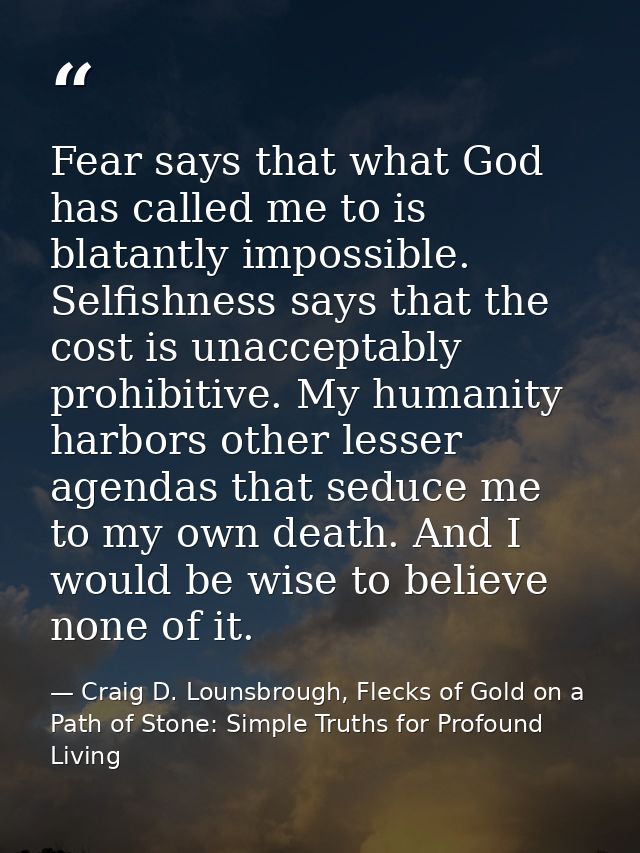 Fear says that what God has called me to is blatantly impossible. Selfishness says that the cost is unacceptably prohibi — Craig D. Lounsbrough, Flecks of Gold on a Path of Stone: Simple Truths for Profound Living