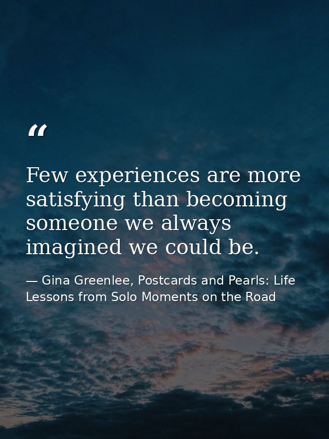 Few experiences are more satisfying than becoming someone we always imagined we could be. — Gina Greenlee, Postcards and Pearls: Life Lessons from Solo Moments on the Road