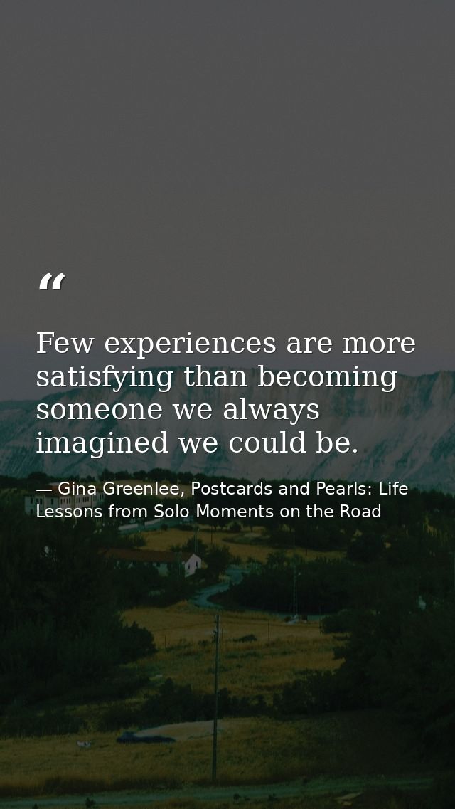 Few experiences are more satisfying than becoming someone we always imagined we could be. — Gina Greenlee, Postcards and Pearls: Life Lessons from Solo Moments on the Road