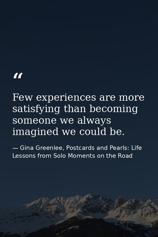 Few experiences are more satisfying than becoming someone we always imagined we could be. — Gina Greenlee, Postcards and Pearls: Life Lessons from Solo Moments on the Road