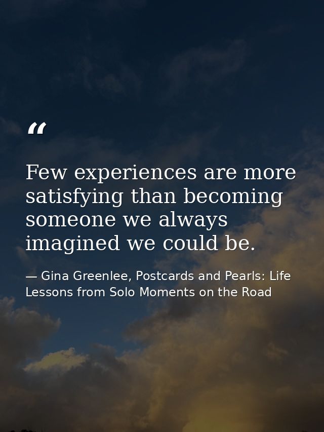 Few experiences are more satisfying than becoming someone we always imagined we could be. — Gina Greenlee, Postcards and Pearls: Life Lessons from Solo Moments on the Road