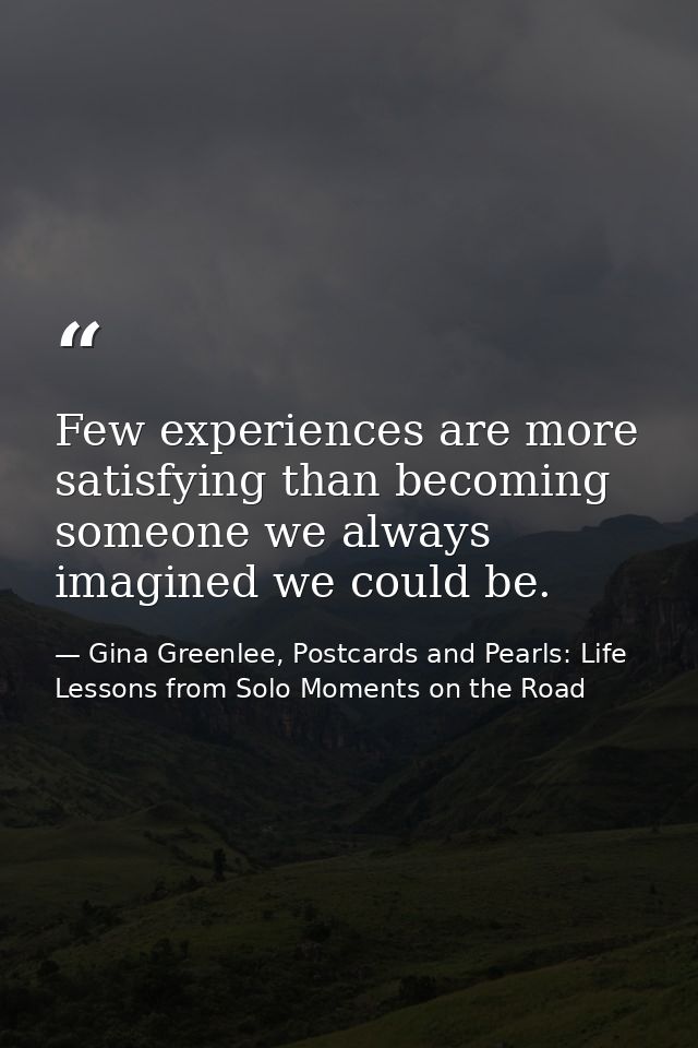 Few experiences are more satisfying than becoming someone we always imagined we could be. — Gina Greenlee, Postcards and Pearls: Life Lessons from Solo Moments on the Road