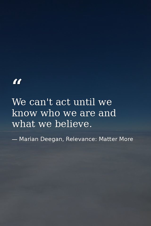 We can't act until we know who we are and what we believe. — Marian Deegan, Relevance: Matter More