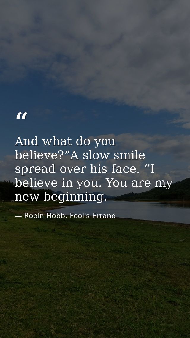 And what do you believe?”A slow smile spread over his face. “I believe in you. You are my new beginning. — Robin Hobb, Fool's Errand