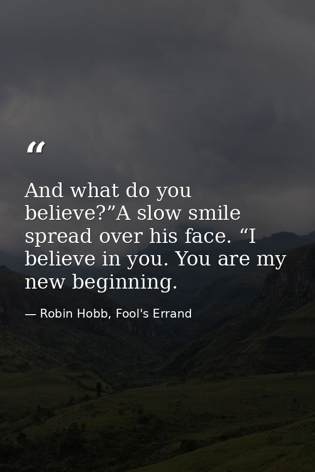 And what do you believe?”A slow smile spread over his face. “I believe in you. You are my new beginning. — Robin Hobb, Fool's Errand