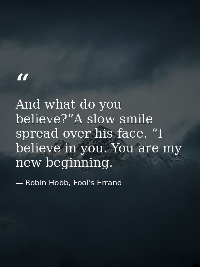 And what do you believe?”A slow smile spread over his face. “I believe in you. You are my new beginning. — Robin Hobb, Fool's Errand