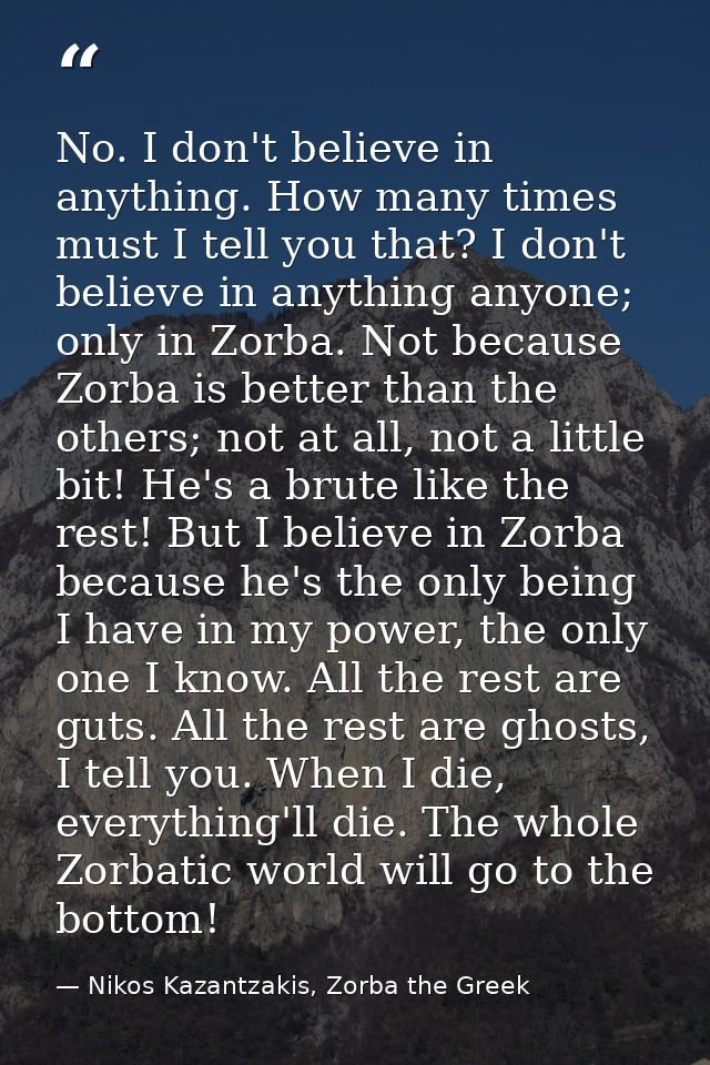 No. I don't believe in anything. How many times must I tell you that? I don't believe in anything anyone; only in Zorba. — Nikos Kazantzakis, Zorba the Greek