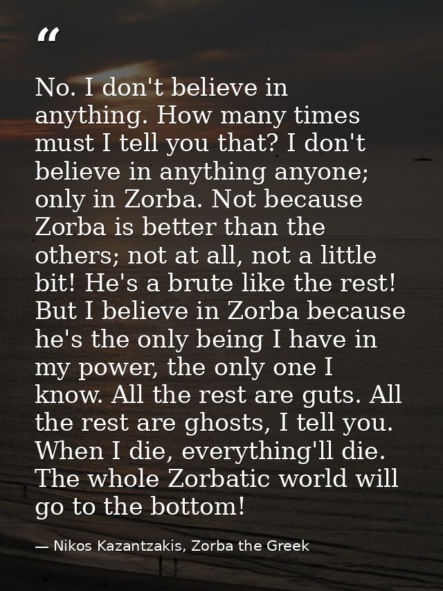 No. I don't believe in anything. How many times must I tell you that? I don't believe in anything anyone; only in Zorba. — Nikos Kazantzakis, Zorba the Greek
